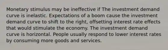 Monetary stimulus may be ineffective if The investment demand curve is inelastic. Expectations of a boom cause the investment demand curve to shift to the right, offsetting interest rate effects that would stimulate the economy. The investment demand curve is horizontal. People usually respond to lower interest rates by consuming more goods and services.