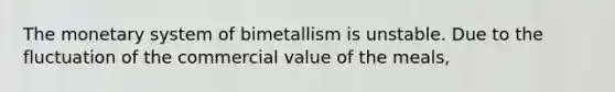 The monetary system of bimetallism is unstable. Due to the fluctuation of the commercial value of the meals,