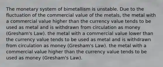 The monetary system of bimetallism is unstable. Due to the fluctuation of the commercial value of the metals, the metal with a commercial value higher than the currency value tends to be used as metal and is withdrawn from circulation as money (Gresham's Law). the metal with a commercial value lower than the currency value tends to be used as metal and is withdrawn from circulation as money (Gresham's Law). the metal with a commercial value higher than the currency value tends to be used as money (Gresham's Law).