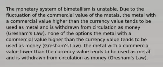 The monetary system of bimetallism is unstable. Due to the fluctuation of the commercial value of the metals, the metal with a commercial value higher than the currency value tends to be used as metal and is withdrawn from circulation as money (Gresham's Law). none of the options the metal with a commercial value higher than the currency value tends to be used as money (Gresham's Law). the metal with a commercial value lower than the currency value tends to be used as metal and is withdrawn from circulation as money (Gresham's Law).