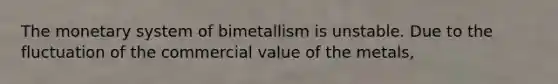 The monetary system of bimetallism is unstable. Due to the fluctuation of the commercial value of the metals,