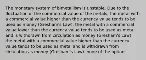 The monetary system of bimetallism is unstable. Due to the fluctuation of the commercial value of the metals, the metal with a commercial value higher than the currency value tends to be used as money (Gresham's Law). the metal with a commercial value lower than the currency value tends to be used as metal and is withdrawn from circulation as money (Gresham's Law). the metal with a commercial value higher than the currency value tends to be used as metal and is withdrawn from circulation as money (Gresham's Law). none of the options