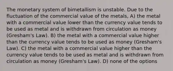 The monetary system of bimetallism is unstable. Due to the fluctuation of the commercial value of the metals, A) the metal with a commercial value lower than the currency value tends to be used as metal and is withdrawn from circulation as money (Gresham's Law). B) the metal with a commercial value higher than the currency value tends to be used as money (Gresham's Law). C) the metal with a commercial value higher than the currency value tends to be used as metal and is withdrawn from circulation as money (Gresham's Law). D) none of the options