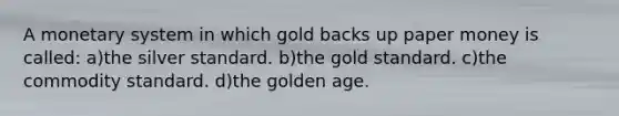 A monetary system in which gold backs up paper money is called: a)the silver standard. b)the gold standard. c)the commodity standard. d)the golden age.