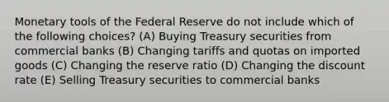 Monetary tools of the Federal Reserve do not include which of the following choices? (A) Buying Treasury securities from commercial banks (B) Changing tariffs and quotas on imported goods (C) Changing the reserve ratio (D) Changing the discount rate (E) Selling Treasury securities to commercial banks