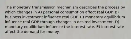 The monetary transmission mechanism describes the process by which changes in A) personal consumption affect real GDP. B) business investment influence real GDP. C) monetary equilibrium influence real GDP through changes in desired investment. D) monetary equilibrium influence the interest rate. E) interest rate affect the demand for money.