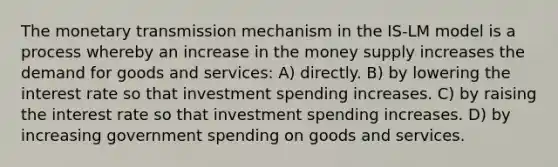 The monetary transmission mechanism in the IS-LM model is a process whereby an increase in the money supply increases the demand for goods and services: A) directly. B) by lowering the interest rate so that investment spending increases. C) by raising the interest rate so that investment spending increases. D) by increasing government spending on goods and services.