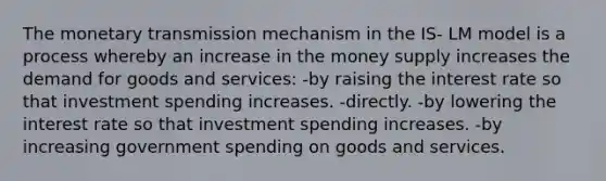 The monetary transmission mechanism in the IS- LM model is a process whereby an increase in the money supply increases the demand for goods and services: -by raising the interest rate so that investment spending increases. -directly. -by lowering the interest rate so that investment spending increases. -by increasing government spending on goods and services.