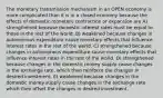 The monetary transmission mechanism in an OPEN economy is more complicated than it is in a closed economy because the effects of domestic monetary contraction or expansion are A) strengthened because domestic interest rates must be equal to those in the rest of the world. B) weakened because changes in autonomous expenditure cause monetary effects that influence interest rates in the rest of the world. C) strengthened because changes in autonomous expenditure cause monetary effects that influence interest rates in the rest of the world. D) strengthened because changes in the domestic money supply cause changes in the exchange rate, which then reinforce the changes in desired investment. E) weakened because changes in the domestic money supply cause changes in the exchange rate which then offset the changes in desired investment.