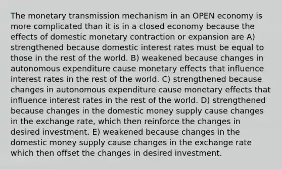 The monetary transmission mechanism in an OPEN economy is more complicated than it is in a closed economy because the effects of domestic monetary contraction or expansion are A) strengthened because domestic interest rates must be equal to those in the rest of the world. B) weakened because changes in autonomous expenditure cause monetary effects that influence interest rates in the rest of the world. C) strengthened because changes in autonomous expenditure cause monetary effects that influence interest rates in the rest of the world. D) strengthened because changes in the domestic money supply cause changes in the exchange rate, which then reinforce the changes in desired investment. E) weakened because changes in the domestic money supply cause changes in the exchange rate which then offset the changes in desired investment.