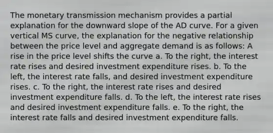 The monetary transmission mechanism provides a partial explanation for the downward slope of the AD curve. For a given vertical MS curve, the explanation for the negative relationship between the price level and aggregate demand is as follows: A rise in the price level shifts the curve a. To the right, the interest rate rises and desired investment expenditure rises. b. To the left, the interest rate falls, and desired investment expenditure rises. c. To the right, the interest rate rises and desired investment expenditure falls. d. To the left, the interest rate rises and desired investment expenditure falls. e. To the right, the interest rate falls and desired investment expenditure falls.