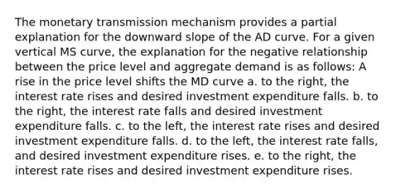 The monetary transmission mechanism provides a partial explanation for the downward slope of the AD curve. For a given vertical MS curve, the explanation for the negative relationship between the price level and aggregate demand is as follows: A rise in the price level shifts the MD curve a. to the right, the interest rate rises and desired investment expenditure falls. b. to the right, the interest rate falls and desired investment expenditure falls. c. to the left, the interest rate rises and desired investment expenditure falls. d. to the left, the interest rate falls, and desired investment expenditure rises. e. to the right, the interest rate rises and desired investment expenditure rises.