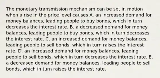 The monetary transmission mechanism can be set in motion when a rise in the price level causes A. an increased demand for money​ balances, leading people to buy​ bonds, which in turn decreases the interest rate. B. a decreased demand for money​ balances, leading people to buy​ bonds, which in turn decreases the interest rate. C. an increased demand for money​ balances, leading people to sell​ bonds, which in turn raises the interest rate. D. an increased demand for money​ balances, leading people to sell​ bonds, which in turn decreases the interest rate. E. a decreased demand for money​ balances, leading people to sell​ bonds, which in turn raises the interest rate.