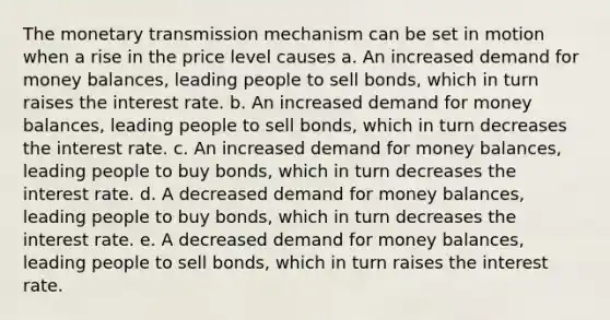 The monetary transmission mechanism can be set in motion when a rise in the price level causes a. An increased demand for money balances, leading people to sell bonds, which in turn raises the interest rate. b. An increased demand for money balances, leading people to sell bonds, which in turn decreases the interest rate. c. An increased demand for money balances, leading people to buy bonds, which in turn decreases the interest rate. d. A decreased demand for money balances, leading people to buy bonds, which in turn decreases the interest rate. e. A decreased demand for money balances, leading people to sell bonds, which in turn raises the interest rate.