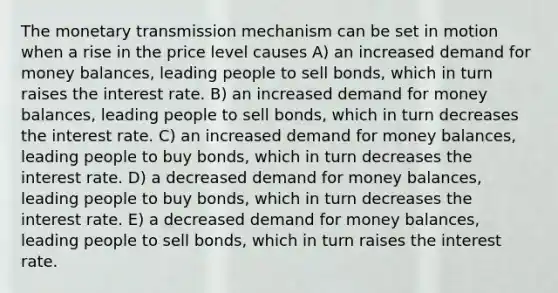 The monetary transmission mechanism can be set in motion when a rise in the price level causes A) an increased demand for money balances, leading people to sell bonds, which in turn raises the interest rate. B) an increased demand for money balances, leading people to sell bonds, which in turn decreases the interest rate. C) an increased demand for money balances, leading people to buy bonds, which in turn decreases the interest rate. D) a decreased demand for money balances, leading people to buy bonds, which in turn decreases the interest rate. E) a decreased demand for money balances, leading people to sell bonds, which in turn raises the interest rate.