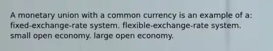 A monetary union with a common currency is an example of a: fixed-exchange-rate system. flexible-exchange-rate system. small open economy. large open economy.