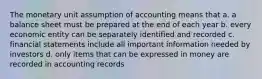 The monetary unit assumption of accounting means that a. a balance sheet must be prepared at the end of each year b. every economic entity can be separately identified and recorded c. financial statements include all important information needed by investors d. only items that can be expressed in money are recorded in accounting records