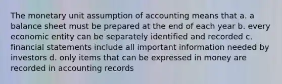 The monetary unit assumption of accounting means that a. a balance sheet must be prepared at the end of each year b. every economic entity can be separately identified and recorded c. financial statements include all important information needed by investors d. only items that can be expressed in money are recorded in accounting records