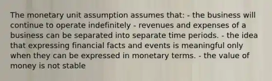 The monetary unit assumption assumes that: - the business will continue to operate indefinitely - revenues and expenses of a business can be separated into separate time periods. - the idea that expressing financial facts and events is meaningful only when they can be expressed in monetary terms. - the value of money is not stable