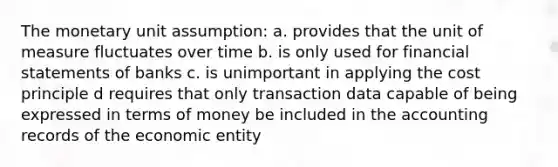 The monetary unit assumption: a. provides that the unit of measure fluctuates over time b. is only used for financial statements of banks c. is unimportant in applying the cost principle d requires that only transaction data capable of being expressed in terms of money be included in the accounting records of the economic entity