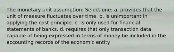 The monetary unit assumption: Select one: a. provides that the unit of measure fluctuates over time. b. is unimportant in applying the cost principle. c. is only used for financial statements of banks. d. requires that only transaction data capable of being expressed in terms of money be included in the accounting records of the economic entity