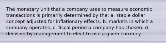 The monetary unit that a company uses to measure economic transactions is primarily determined by the: a. stable dollar concept adjusted for inflationary effects. b. markets in which a company operates. c. fiscal period a company has chosen. d. decision by management to elect to use a given currency.