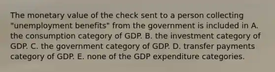 The monetary value of the check sent to a person collecting "unemployment benefits" from the government is included in A. the consumption category of GDP. B. the investment category of GDP. C. the government category of GDP. D. transfer payments category of GDP. E. none of the GDP expenditure categories.