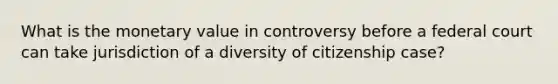 What is the monetary value in controversy before a federal court can take jurisdiction of a diversity of citizenship case?