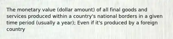 The monetary value (dollar amount) of all final goods and services produced within a country's national borders in a given time period (usually a year); Even if it's produced by a foreign country