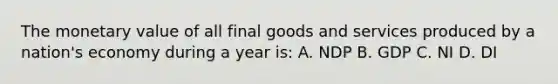 The monetary value of all final goods and services produced by a nation's economy during a year is: A. NDP B. GDP C. NI D. DI