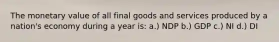 The monetary value of all final goods and services produced by a nation's economy during a year is: a.) NDP b.) GDP c.) NI d.) DI