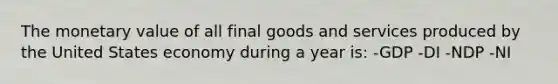 The monetary value of all final goods and services produced by the United States economy during a year is: -GDP -DI -NDP -NI