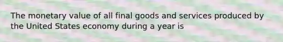 The monetary value of all final goods and services produced by the United States economy during a year is