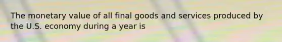 The monetary value of all final goods and services produced by the U.S. economy during a year is