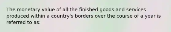 The monetary value of all the finished goods and services produced within a country's borders over the course of a year is referred to as: