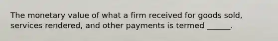 The monetary value of what a firm received for goods sold, services rendered, and other payments is termed ______.