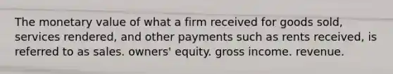 The monetary value of what a firm received for goods sold, services rendered, and other payments such as rents received, is referred to as sales. owners' equity. gross income. revenue.