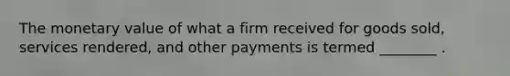 The monetary value of what a firm received for goods sold, services rendered, and other payments is termed ________ .