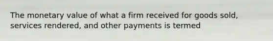 The monetary value of what a firm received for goods sold, services rendered, and other payments is termed