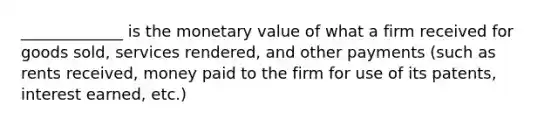 _____________ is the monetary value of what a firm received for goods sold, services rendered, and other payments (such as rents received, money paid to the firm for use of its patents, interest earned, etc.)