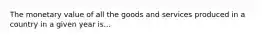 The monetary value of all the goods and services produced in a country in a given year is...