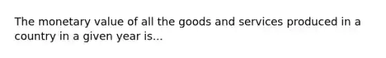 The monetary value of all the goods and services produced in a country in a given year is...