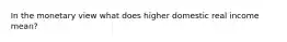 In the monetary view what does higher domestic real income mean?