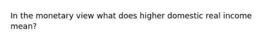 In the monetary view what does higher domestic real income mean?