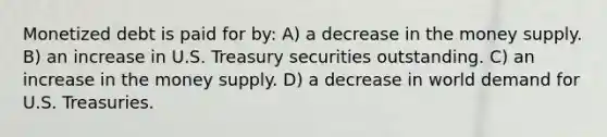 Monetized debt is paid for by: A) a decrease in the money supply. B) an increase in U.S. Treasury securities outstanding. C) an increase in the money supply. D) a decrease in world demand for U.S. Treasuries.