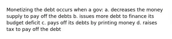 Monetizing the debt occurs when a gov: a. decreases the money supply to pay off the debts b. issues more debt to finance its budget deficit c. pays off its debts by printing money d. raises tax to pay off the debt