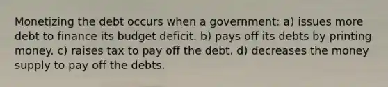 Monetizing the debt occurs when a government: a) issues more debt to finance its budget deficit. b) pays off its debts by printing money. c) raises tax to pay off the debt. d) decreases the money supply to pay off the debts.