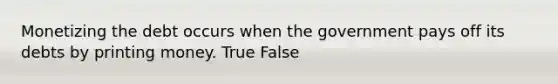 Monetizing the debt occurs when the government pays off its debts by printing money. True False