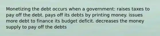 Monetizing the debt occurs when a government: raises taxes to pay off the debt. pays off its debts by printing money. issues more debt to finance its budget deficit. decreases the money supply to pay off the debts