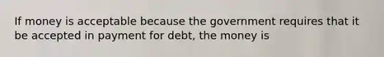 If money is acceptable because the government requires that it be accepted in payment for debt, the money is